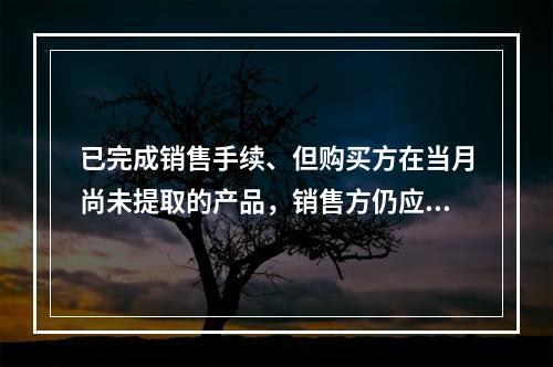 已完成销售手续、但购买方在当月尚未提取的产品，销售方仍应作为