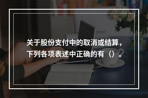 关于股份支付中的取消或结算，下列各项表述中正确的有（）。