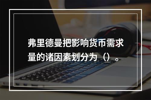 弗里德曼把影响货币需求量的诸因素划分为（）。