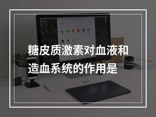 糖皮质激素对血液和造血系统的作用是