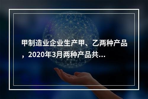 甲制造业企业生产甲、乙两种产品，2020年3月两种产品共同耗