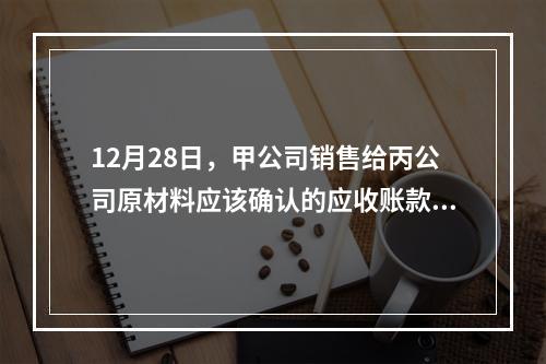 12月28日，甲公司销售给丙公司原材料应该确认的应收账款为（