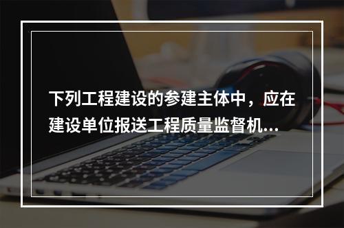 下列工程建设的参建主体中，应在建设单位报送工程质量监督机构的