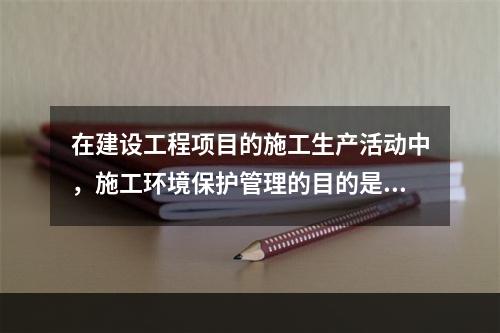 在建设工程项目的施工生产活动中，施工环境保护管理的目的是（　