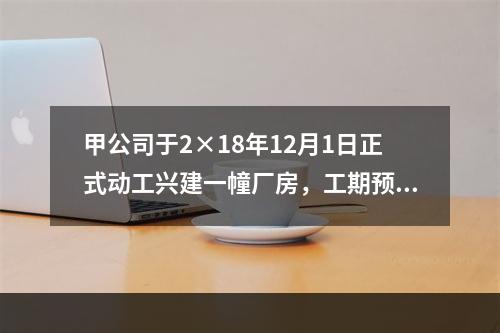 甲公司于2×18年12月1日正式动工兴建一幢厂房，工期预计为