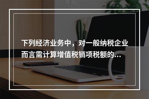 下列经济业务中，对一般纳税企业而言需计算增值税销项税额的有（