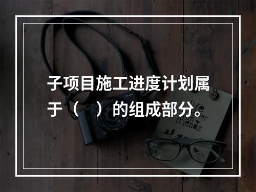 子项目施工进度计划属于（　）的组成部分。