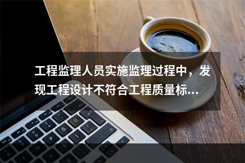 工程监理人员实施监理过程中，发现工程设计不符合工程质量标准或