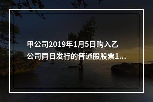 甲公司2019年1月5日购入乙公司同日发行的普通股股票100