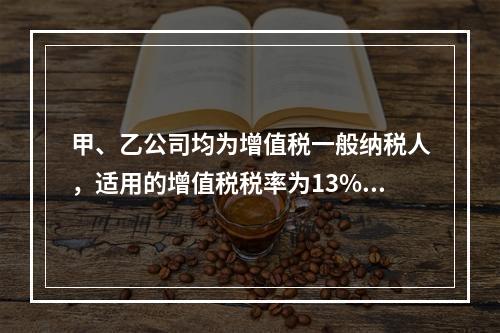 甲、乙公司均为增值税一般纳税人，适用的增值税税率为13%，甲