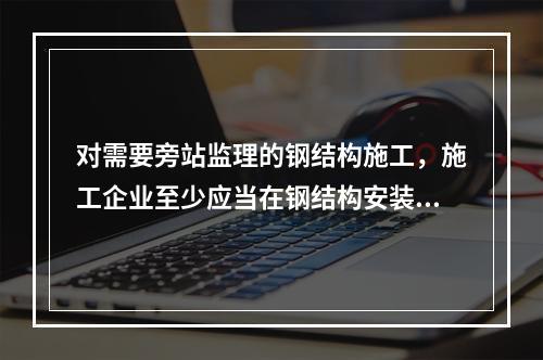 对需要旁站监理的钢结构施工，施工企业至少应当在钢结构安装前（