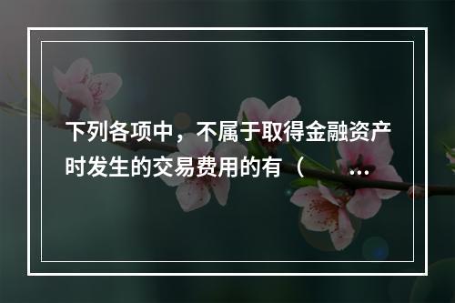 下列各项中，不属于取得金融资产时发生的交易费用的有（  ）。