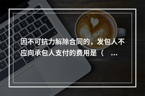 因不可抗力解除合同的，发包人不应向承包人支付的费用是（　）。