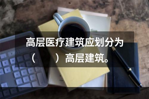 高层医疗建筑应划分为（  ）高层建筑。