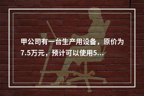 甲公司有一台生产用设备，原价为7.5万元，预计可以使用5年，