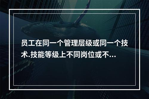 员工在同一个管理层级或同一个技术.技能等级上不同岗位或不同