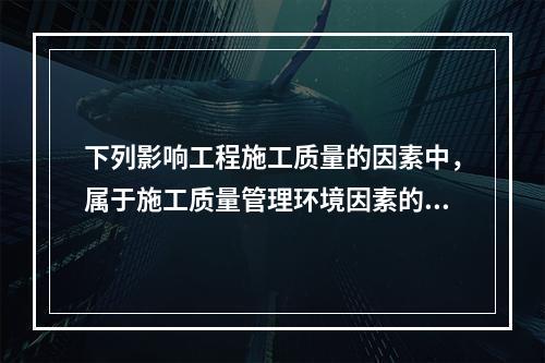 下列影响工程施工质量的因素中，属于施工质量管理环境因素的是（