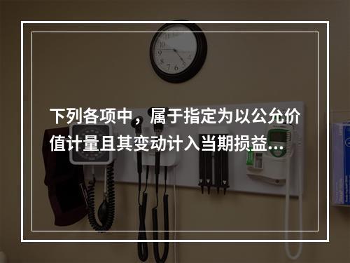 下列各项中，属于指定为以公允价值计量且其变动计入当期损益，且