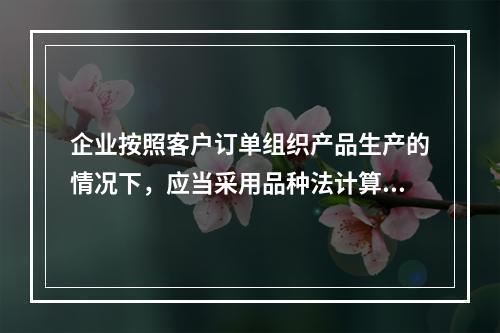 企业按照客户订单组织产品生产的情况下，应当采用品种法计算产品