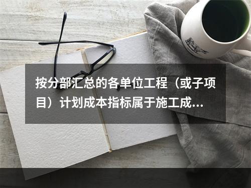 按分部汇总的各单位工程（或子项目）计划成本指标属于施工成本计