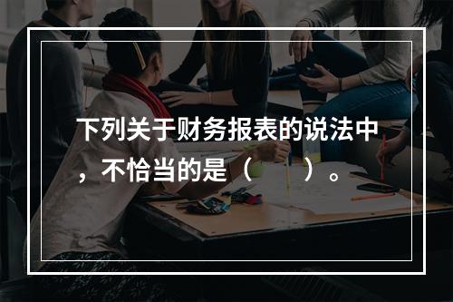 下列关于财务报表的说法中，不恰当的是（　　）。