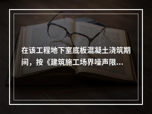 在该工程地下室底板混凝土浇筑期间，按《建筑施工场界噪声限值》