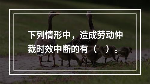 下列情形中，造成劳动仲裁时效中断的有（　）。