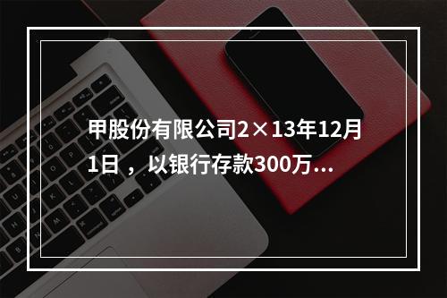 甲股份有限公司2×13年12月1日 ，以银行存款300万元购