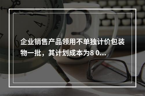 企业销售产品领用不单独计价包装物一批，其计划成本为8 000