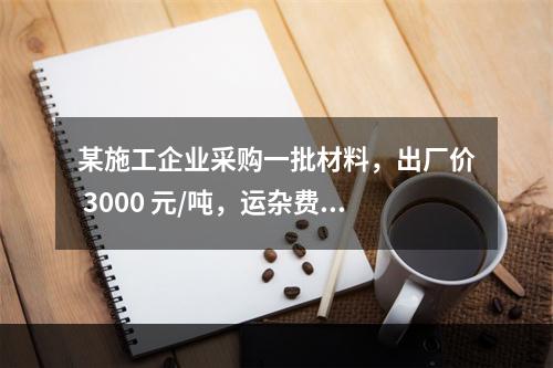 某施工企业采购一批材料，出厂价 3000 元/吨，运杂费是材