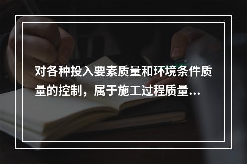 对各种投入要素质量和环境条件质量的控制，属于施工过程质量控制