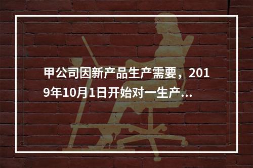 甲公司因新产品生产需要，2019年10月1日开始对一生产设备