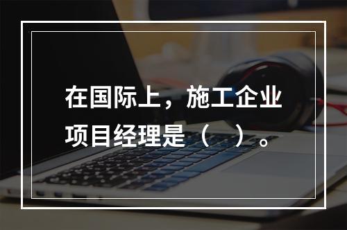 在国际上，施工企业项目经理是（　）。