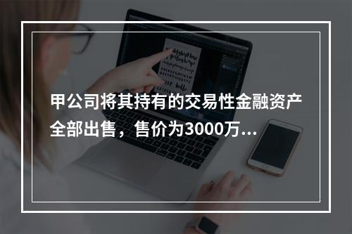 甲公司将其持有的交易性金融资产全部出售，售价为3000万元；