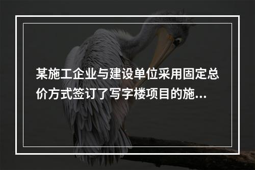 某施工企业与建设单位采用固定总价方式签订了写字楼项目的施工总