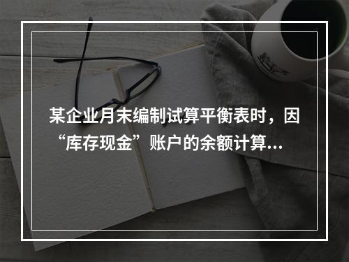 某企业月末编制试算平衡表时，因“库存现金”账户的余额计算不正