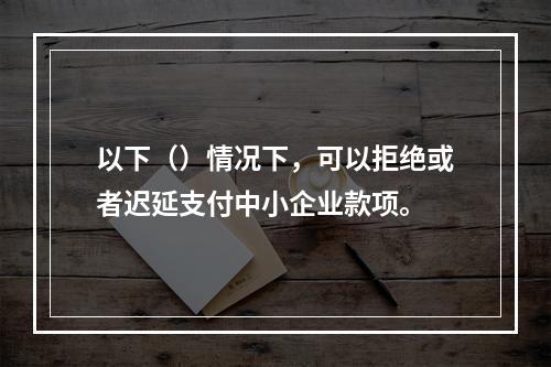 以下（）情况下，可以拒绝或者迟延支付中小企业款项。