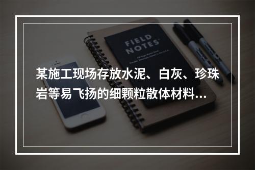 某施工现场存放水泥、白灰、珍珠岩等易飞扬的细颗粒散体材料，应