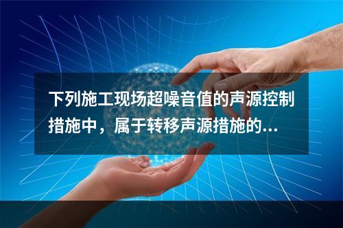 下列施工现场超噪音值的声源控制措施中，属于转移声源措施的是（