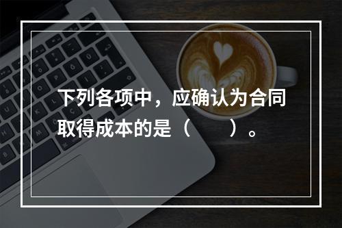 下列各项中，应确认为合同取得成本的是（　　）。