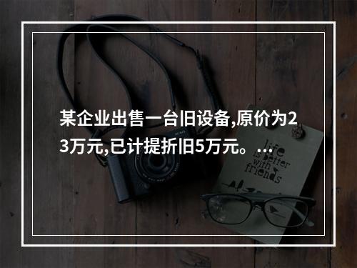 某企业出售一台旧设备,原价为23万元,已计提折旧5万元。出售