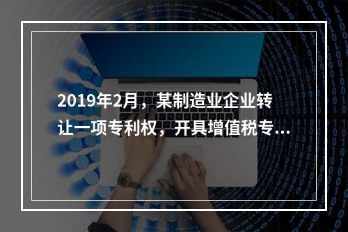 2019年2月，某制造业企业转让一项专利权，开具增值税专用发