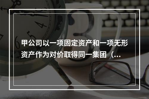 甲公司以一项固定资产和一项无形资产作为对价取得同一集团（长江