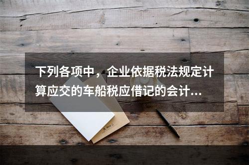 下列各项中，企业依据税法规定计算应交的车船税应借记的会计科目