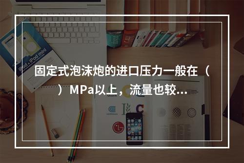 固定式泡沫炮的进口压力一般在（  ）MPa以上，流量也较大，