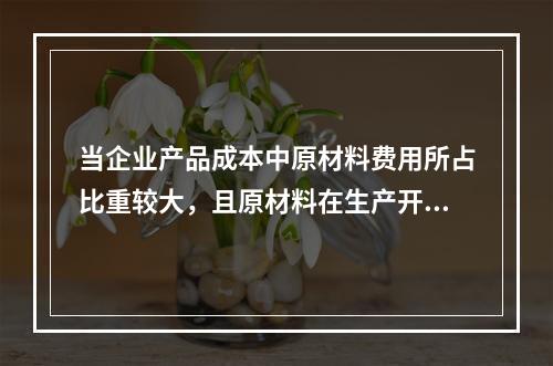 当企业产品成本中原材料费用所占比重较大，且原材料在生产开始时