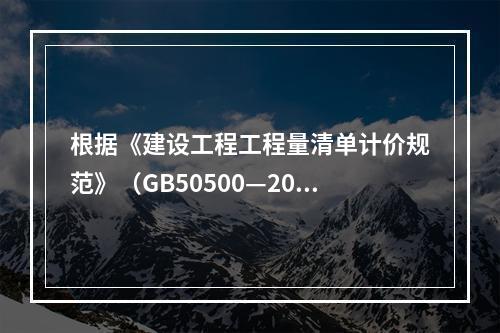 根据《建设工程工程量清单计价规范》（GB50500—2013