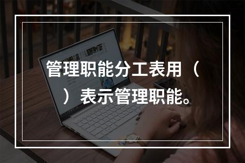 管理职能分工表用（　）表示管理职能。