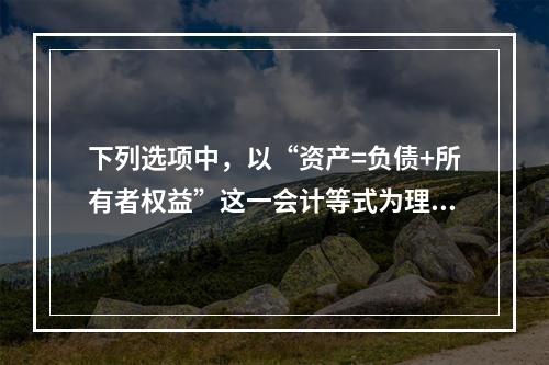 下列选项中，以“资产=负债+所有者权益”这一会计等式为理论依