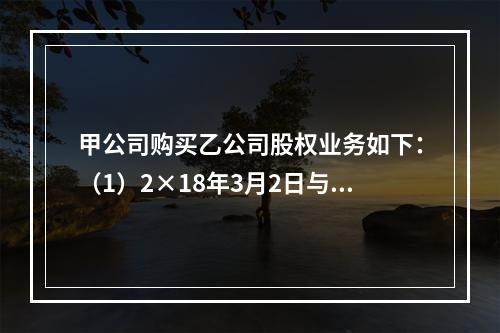 甲公司购买乙公司股权业务如下：（1）2×18年3月2日与乙公